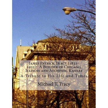 James Patrick Tracy (1832-1922): A Builder of Chicago, Illinois and Atchison, Kansas: A Tribute to His Life and Times