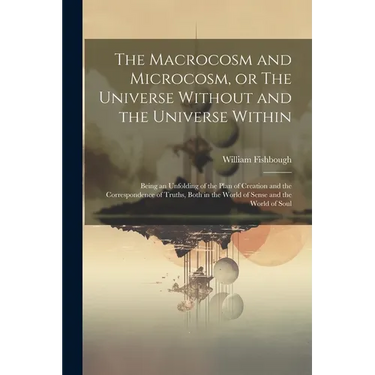 The Macrocosm and Microcosm, or The Universe Without and the Universe Within: Being an Unfolding of the Plan of Creation and the Correspondence of Tru