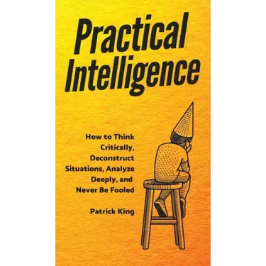 Practical Intelligence: How to Think Critically, Deconstruct Situations, Analyze Deeply, and Never Be Fooled