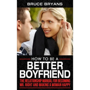 How To Be A Better Boyfriend: The Relationship Manual for Becoming Mr. Right and Making a Woman Happy