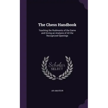 The Chess Handbook: Teaching the Rudiments of the Game and Giving an Analysis of All the Recognized Openings