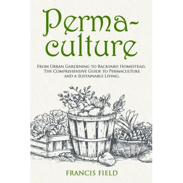 Permaculture: From Urban Gardening to Backyard Homestead, The Comprehensive Guide to Permaculture and a Sustainable Living.