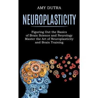 Neuroplasticity: Figuring Out the Basics of Brain Science and Neurology (Master the Art of Neuroplasticity and Brain Training)