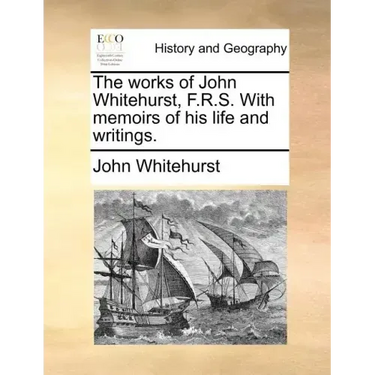 The Works of John Whitehurst, F.R.S. with Memoirs of His Life and Writings.