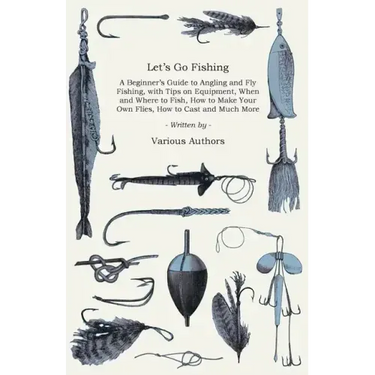 Let's Go Fishing - A Beginner's Guide to Angling and Fly Fishing, with Tips on Equipment, When and Where to Fish, How to Make Your Own Flies, How to C
