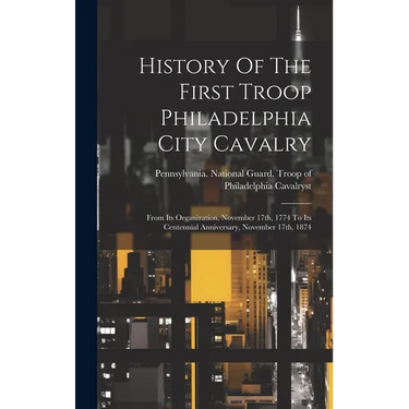 History Of The First Troop Philadelphia City Cavalry: From Its Organization, November 17th, 1774 To Its Centennial Anniversary, November 17th, 1874