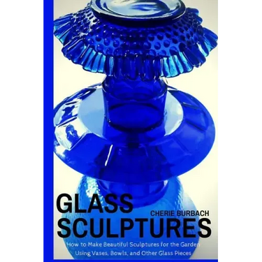 Glass Sculptures: How to Make Beautiful Sculptures for the Garden Using Vases, Bowls, and Other Glass Pieces