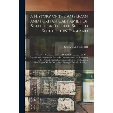 A History of the American and Puritanical Family of Sutliff or Sutliffe, Spelled Sutcliffe in England: the First American Family (A.D. 1614) Connected