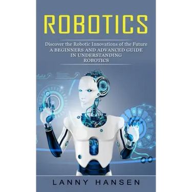 Robotics: Discover the Robotic Innovations of the Future (A Beginners and Advanced Guide in Understanding Robotics)
