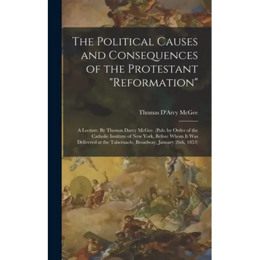 The Political Causes and Consequences of the Protestant "reformation": A Lecture. By Thomas Darcy McGee. (Pub. by Order of the Catholic Institute of N