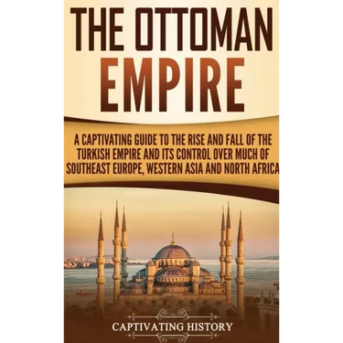 The Ottoman Empire: A Captivating Guide to the Rise and Fall of the Turkish Empire and Its Control Over Much of Southeast Europe, Western