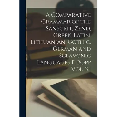 A Comparative Grammar of the Sanscrit, Zend, Greek, Latin, Lithuanian, Gothic, German and Sclavonic Languages F. Bopp Vol. 3.1