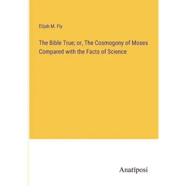 The Bible True; or, The Cosmogony of Moses Compared with the Facts of Science