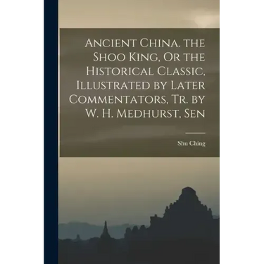 Ancient China. the Shoo King, Or the Historical Classic, Illustrated by Later Commentators, Tr. by W. H. Medhurst, Sen