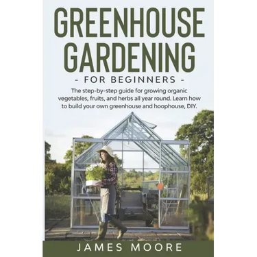 Greenhouse Gardening for Beginners: The Step By Step Guide For Growing Organic Vegetables, Fruits and Herbs All Year Round. Learn How To Build Your Ow