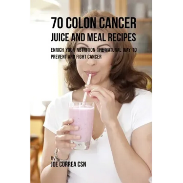 70 Colon Cancer Juice and Meal Recipes: Enrich Your Nutrition the Natural Way to Prevent and Fight Cancer