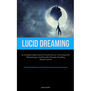 Lucid Dreaming: An In-Depth Guide Geared towards Novices: Unraveling the Methodologies and Scientific Principles Enabling Dream Control (A Critical Ha