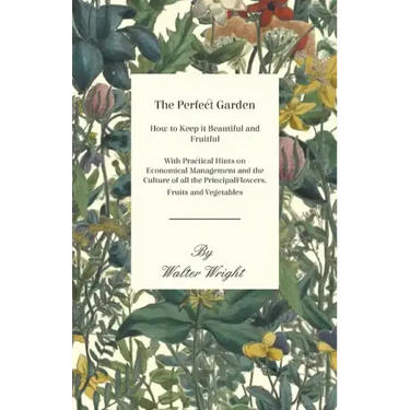 The Perfect Garden - How to Keep it Beautiful and Fruitful - With Practical Hints on Economical Management and the Culture of all the Principal Flower