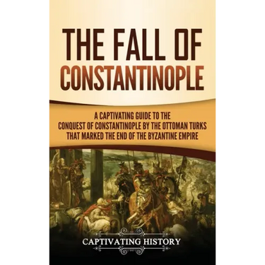 The Fall of Constantinople: A Captivating Guide to the Conquest of Constantinople by the Ottoman Turks that Marked the end of the Byzantine Empire