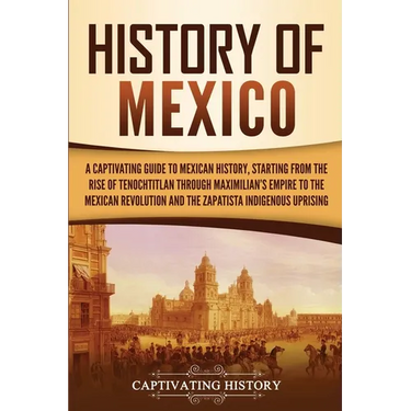 History of Mexico: A Captivating Guide to Mexican History, Starting from the Rise of Tenochtitlan through Maximilian's Empire to the Mexican Revolutio