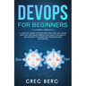 DevOps For Beginners: A Complete Guide To DevOps Best Practices (Including How You Can Create World-Class Agility, Reliability, And Security