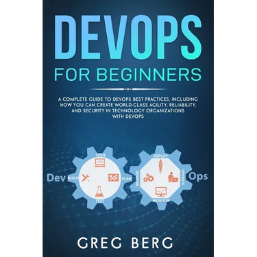 DevOps For Beginners: A Complete Guide To DevOps Best Practices (Including How You Can Create World-Class Agility, Reliability, And Security