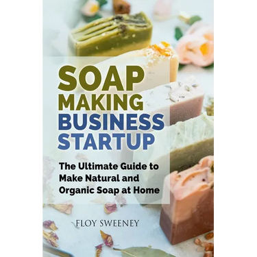 Soap Making Business Startup: The Ultimate Guide to Make Natural and Organic Soap at Home