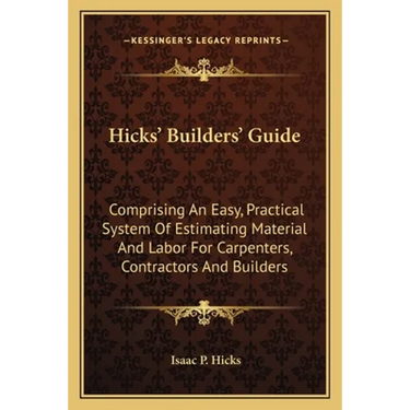 Hicks' Builders' Guide: Comprising An Easy, Practical System Of Estimating Material And Labor For Carpenters, Contractors And Builders