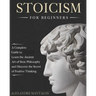 Stoicism for Beginners: A Complete Guide to Learn the Ancient Art of Stoic Philosophy and Discover the Secret of Positive Thinking