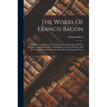 The Works Of Francis Bacon: Sylva Sylvarum (century Ix-x) Physiological Remains. Medical Remains. Medical Receipts. Works Moral: Colours Of Good A