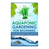 Aquaponic Gardening for Beginners: Step by Step Guide to Getting Started on Raising Fish and Growing Vegetables in an Aquaponic Garden