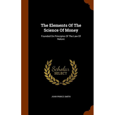 The Elements Of The Science Of Money: Founded On Principles Of The Law Of Nature