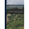 The Swiss Chalet Book: A Minute Analysis and Reproduction of the Chalets of Switzwerland, Obtained by a Special Visit to That Country, Its Ar