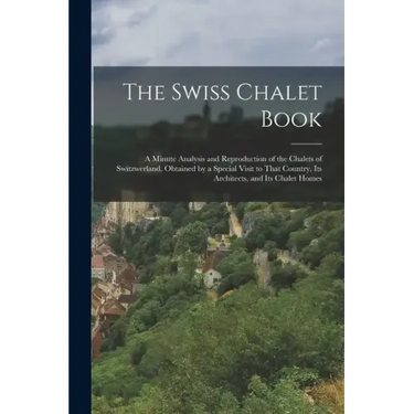 The Swiss Chalet Book: A Minute Analysis and Reproduction of the Chalets of Switzwerland, Obtained by a Special Visit to That Country, Its Ar