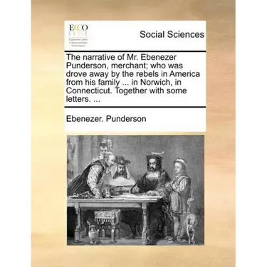The Narrative of Mr. Ebenezer Punderson, Merchant; Who Was Drove Away by the Rebels in America from His Family ... in Norwich, in Connecticut. Togethe
