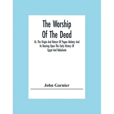 The Worship Of The Dead; Or, The Origin And Nature Of Pagan Idolatry And Its Bearing Upon The Early History Of Egypt And Babylonia