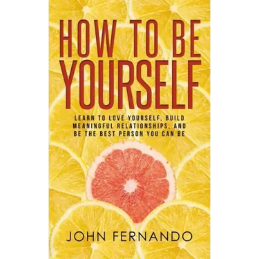 How To Be Yourself: Learn To Love Yourself, Build Meaningful Relationships, And Be The Best Person You Can Be