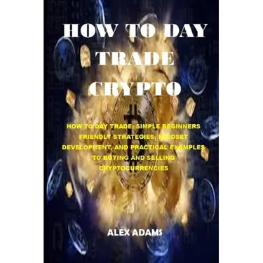 How to Day Trade Crypto: How to Day Trade: Simple Beginners Friendly Strategies, Mindset Development, and Practical Examples to Buying and Sell