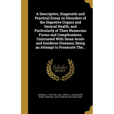 A Descriptive, Diagnostic and Practical Essay on Disorders of the Digestive Organs and General Health, and Particularly of Their Numerous Forms and Co