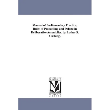 Manual of Parliamentary Practice; Rules of Proceeding and Debate in Deliberative Assemblies. by Luther S. Cushing.