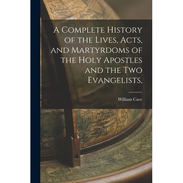 A Complete History of the Lives, Acts, and Martyrdoms of the Holy Apostles and the two Evangelists,