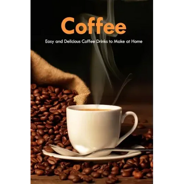 Coffee: Easy and Delicious Coffee Drinks to Make at Home: Coffee Cookbook