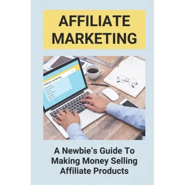 Affiliate Marketing: A Newbie's Guide To Making Money Selling Affiliate Products: The Beginner'S Guide To Affiliate Marketing