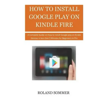 How To Install Google Play On Kindle Fire: A Complete Guide on How to install Google play on Kindle Devices in less than 5 Minutes for Beginners to Pr