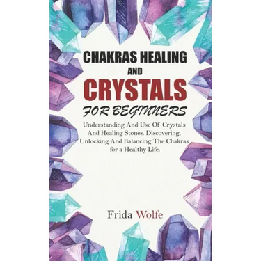 Chakras Healing And Crystals For Beginners: Understanding And Use Of Crystals And Healing Stones. Discovering, Unlocking And Balancing The Chakras for