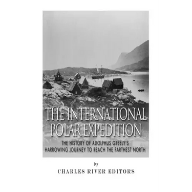 The International Polar Expedition: The History of Adolphus Greely's Harrowing Journey to Reach the Farthest North