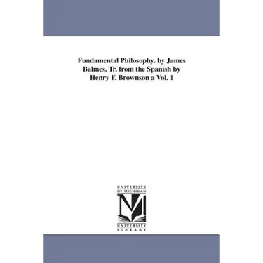 Fundamental Philosophy. by James Balmes. Tr. from the Spanish by Henry F. Brownson a Vol. 1