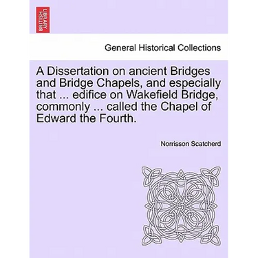 A Dissertation on Ancient Bridges and Bridge Chapels, and Especially That ... Edifice on Wakefield Bridge, Commonly ... Called the Chapel of Edward th