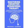 Mastering Cognitive Behavioral Therapy: Strategies for Overcoming Anxiety, Depression, Borderline Personality Disorder, PTSD and Trauma (A Complete Gu