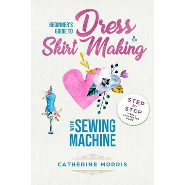 Beginner's Guide To Dress & Skirt Making With Sewing Machine: Step By Step Visual Illustrated Guide